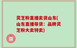 灵芝粉直播卖货山东(山东直播带货：品牌灵芝粉大卖特卖)