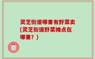 灵芝街道哪里有野菜卖(灵芝街道野菜摊点在哪里？)