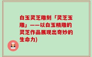 白玉灵芝雕刻「灵芝玉雕」——以白玉精雕的灵芝作品展现出奇妙的生命力)