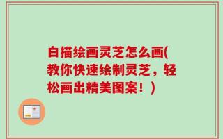 白描绘画灵芝怎么画(教你快速绘制灵芝，轻松画出精美图案！)