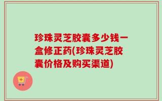 珍珠灵芝胶囊多少钱一盒修正药(珍珠灵芝胶囊价格及购买渠道)