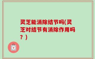 灵芝能消除结节吗(灵芝对结节有消除作用吗？)