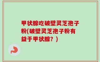 甲状腺吃破壁灵芝孢子粉(破壁灵芝孢子粉有益于甲状腺？)