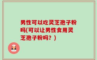 男性可以吃灵芝孢子粉吗(可以让男性食用灵芝孢子粉吗？)