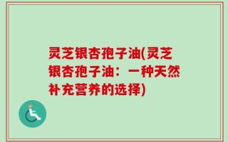 灵芝银杏孢子油(灵芝银杏孢子油：一种天然补充营养的选择)