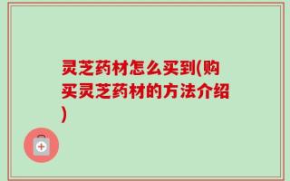 灵芝药材怎么买到(购买灵芝药材的方法介绍)