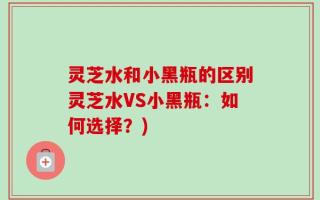 灵芝水和小黑瓶的区别灵芝水VS小黑瓶：如何选择？)