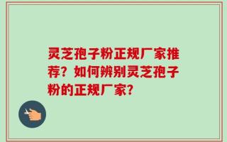 灵芝孢子粉正规厂家推荐？如何辨别灵芝孢子粉的正规厂家？