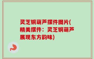 灵芝铜葫芦摆件图片(精美摆件：灵芝铜葫芦展现东方韵味)