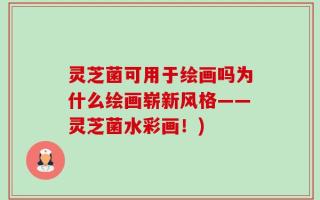 灵芝菌可用于绘画吗为什么绘画崭新风格——灵芝菌水彩画！)