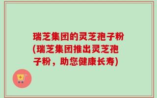 瑞芝集团的灵芝孢子粉(瑞芝集团推出灵芝孢子粉，助您健康长寿)