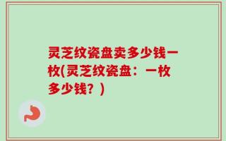 灵芝纹瓷盘卖多少钱一枚(灵芝纹瓷盘：一枚多少钱？)