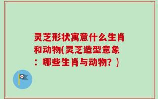 灵芝形状寓意什么生肖和动物(灵芝造型意象：哪些生肖与动物？)
