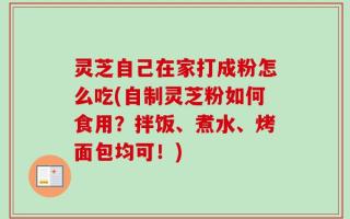 灵芝自己在家打成粉怎么吃(自制灵芝粉如何食用？拌饭、煮水、烤面包均可！)