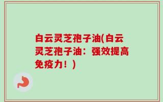 白云灵芝孢子油(白云灵芝孢子油：强效提高免疫力！)