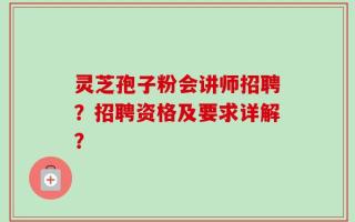 灵芝孢子粉会讲师招聘？招聘资格及要求详解？