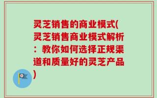 灵芝销售的商业模式(灵芝销售商业模式解析：教你如何选择正规渠道和质量好的灵芝产品)