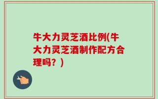 牛大力灵芝酒比例(牛大力灵芝酒制作配方合理吗？)