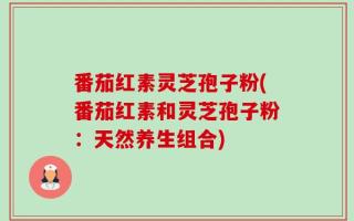 番茄红素灵芝孢子粉(番茄红素和灵芝孢子粉：天然养生组合)
