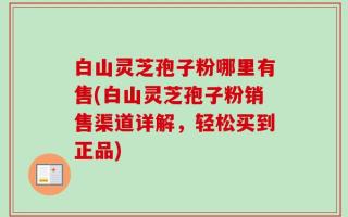 白山灵芝孢子粉哪里有售(白山灵芝孢子粉销售渠道详解，轻松买到正品)