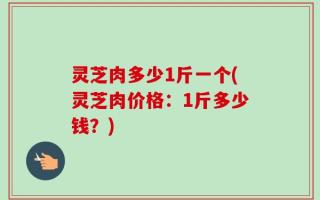 灵芝肉多少1斤一个(灵芝肉价格：1斤多少钱？)