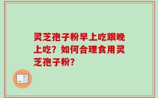 灵芝孢子粉早上吃跟晚上吃？如何合理食用灵芝孢子粉？