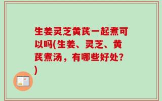 生姜灵芝黄芪一起煮可以吗(生姜、灵芝、黄芪煮汤，有哪些好处？)