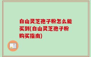 白山灵芝孢子粉怎么能买到(白山灵芝孢子粉购买指南)