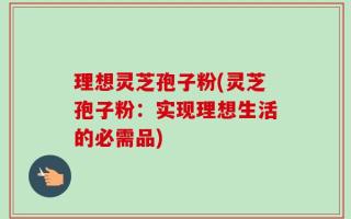 理想灵芝孢子粉(灵芝孢子粉：实现理想生活的必需品)