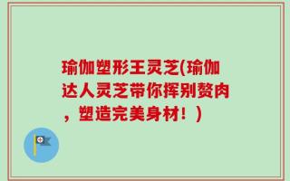 瑜伽塑形王灵芝(瑜伽达人灵芝带你挥别赘肉，塑造完美身材！)