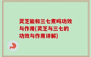灵芝能和三七煮吗功效与作用(灵芝与三七的功效与作用详解)
