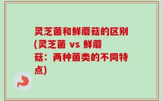 灵芝菌和鲜蘑菇的区别(灵芝菌 vs 鲜蘑菇：两种菌类的不同特点)