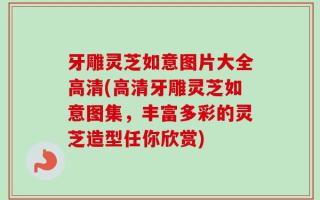 牙雕灵芝如意图片大全高清(高清牙雕灵芝如意图集，丰富多彩的灵芝造型任你欣赏)