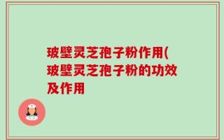 玻壁灵芝孢子粉作用(玻壁灵芝孢子粉的功效及作用