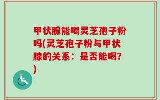 甲状腺能喝灵芝孢子粉吗(灵芝孢子粉与甲状腺的关系：是否能喝？)