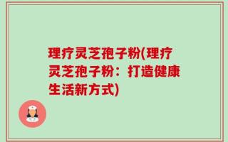 理疗灵芝孢子粉(理疗灵芝孢子粉：打造健康生活新方式)