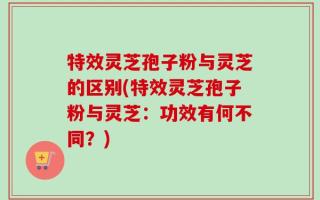 特效灵芝孢子粉与灵芝的区别(特效灵芝孢子粉与灵芝：功效有何不同？)