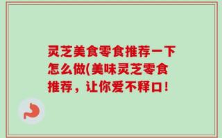 灵芝美食零食推荐一下怎么做(美味灵芝零食推荐，让你爱不释口！