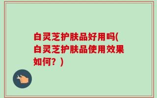 白灵芝护肤品好用吗(白灵芝护肤品使用效果如何？)
