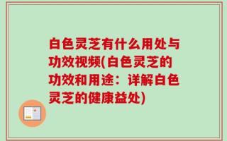 白色灵芝有什么用处与功效视频(白色灵芝的功效和用途：详解白色灵芝的健康益处)