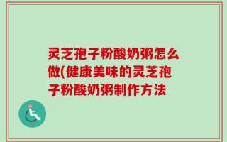 灵芝孢子粉酸奶粥怎么做(健康美味的灵芝孢子粉酸奶粥制作方法