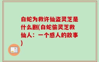 白蛇为救许仙盗灵芝是什么剧(白蛇偷灵芝救仙人：一个感人的故事)