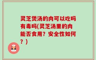 灵芝煲汤的肉可以吃吗有毒吗(灵芝汤里的肉能否食用？安全性如何？)