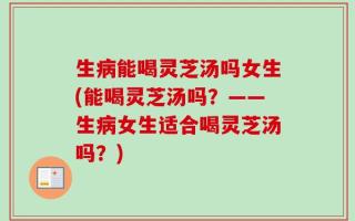 生病能喝灵芝汤吗女生(能喝灵芝汤吗？——生病女生适合喝灵芝汤吗？)