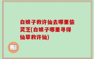 白娘子救许仙去哪里偷灵芝(白娘子哪里寻得仙草救许仙)