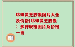 珍珠灵芝胶囊图片大全及价格(珍珠灵芝胶囊：多种规格图片及价格一览