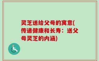 灵芝送给父母的寓意(传递健康和长寿：送父母灵芝的内涵)