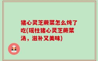 猪心灵芝蕨菜怎么炖了吃(瑶柱猪心灵芝蕨菜汤，滋补又美味)