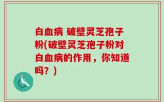 白血病 破壁灵芝孢子粉(破壁灵芝孢子粉对白血病的作用，你知道吗？)