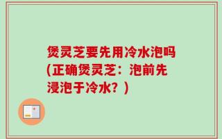 煲灵芝要先用冷水泡吗(正确煲灵芝：泡前先浸泡于冷水？)